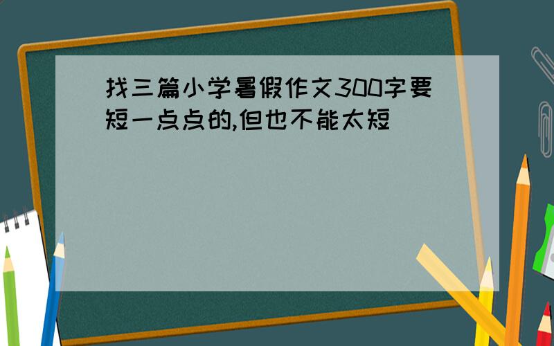 找三篇小学暑假作文300字要短一点点的,但也不能太短