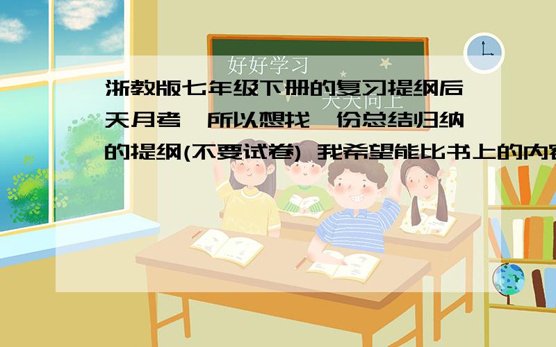 浙教版七年级下册的复习提纲后天月考,所以想找一份总结归纳的提纲(不要试卷) 我希望能比书上的内容更丰富一些.月考范围是第一单元和第二单元的前两节