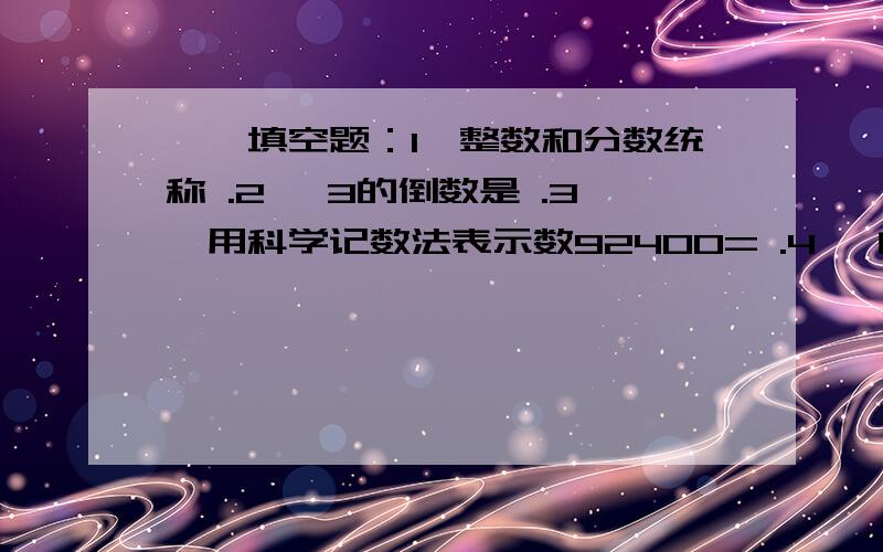 一、填空题：1、整数和分数统称 .2、 3的倒数是 .3、用科学记数法表示数92400= .4、 的相反数是 .5、在数轴上,距离原点4个单位长度的点表示的数是 .6、在 3,2.9,3.1中,绝对值最小的数是 .7、4的