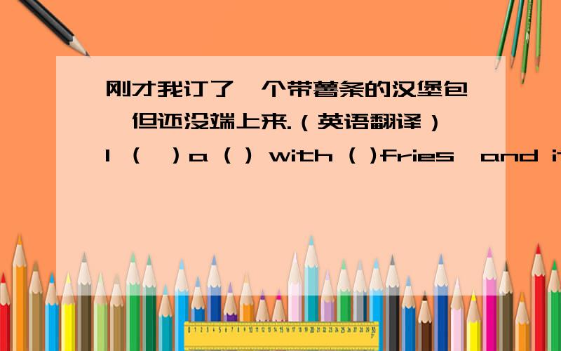 刚才我订了一个带薯条的汉堡包,但还没端上来.（英语翻译）I （ ）a ( ) with ( )fries,and it hasn't (    ) yet.