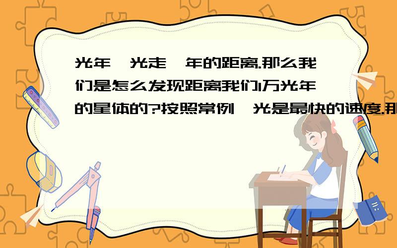 光年,光走一年的距离.那么我们是怎么发现距离我们1万光年的星体的?按照常例,光是最快的速度.那么如果我们发现1万光年的星体是不是要等到光走1万年以后.