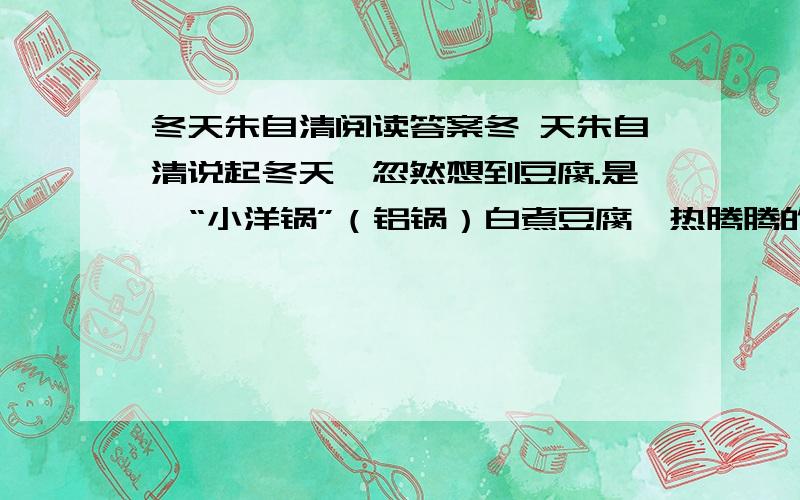 冬天朱自清阅读答案冬 天朱自清说起冬天,忽然想到豆腐.是一“小洋锅”（铝锅）白煮豆腐,热腾腾的.水滚着,像好些鱼眼睛,一小块一小块豆腐养在里面,嫩而滑,仿佛反穿的白狐大衣.锅在“洋