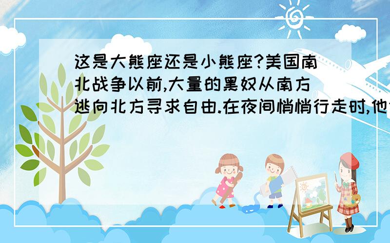 这是大熊座还是小熊座?美国南北战争以前,大量的黑奴从南方逃向北方寻求自由.在夜间悄悄行走时,他们互相传达：“朝着像饮水瓢的那个星座走.”这个星座是大雄座还是小熊座?