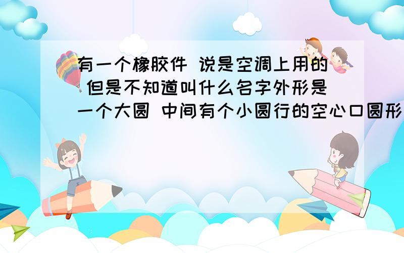 有一个橡胶件 说是空调上用的 但是不知道叫什么名字外形是一个大圆 中间有个小圆行的空心口圆形口与外边大圆有一条割开的直线相连接着