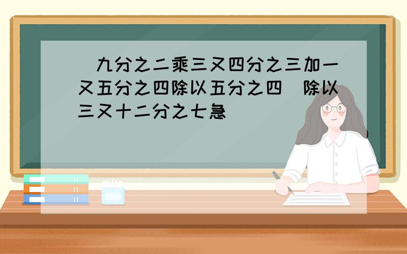 (九分之二乘三又四分之三加一又五分之四除以五分之四）除以三又十二分之七急