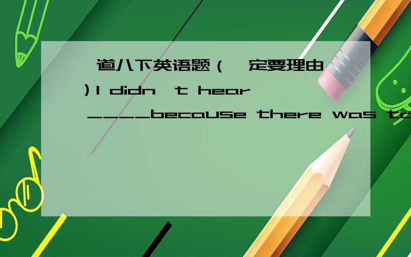 一道八下英语题（一定要理由 ）I didn't hear ____because there was too much noise where I was sitting.A.what said B.what he said C.what did he say D.what was he say一定要理由