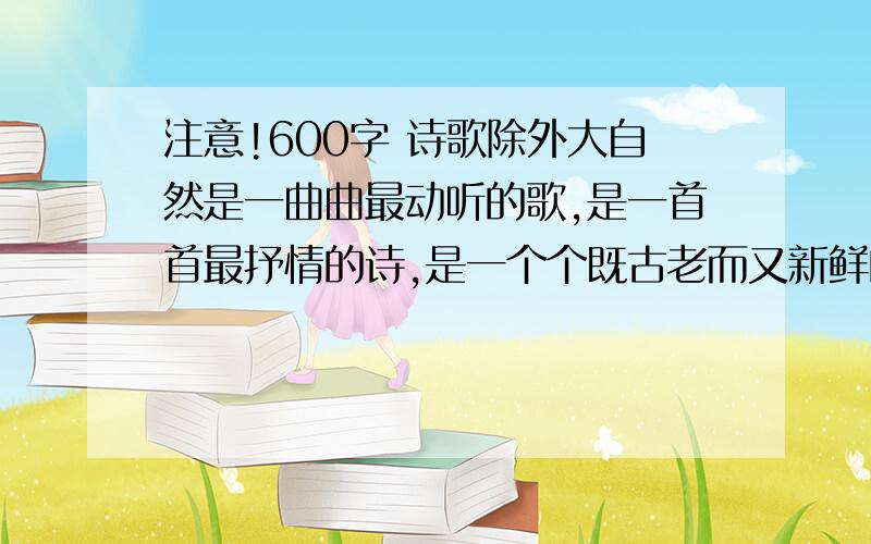 注意!600字 诗歌除外大自然是一曲曲最动听的歌,是一首首最抒情的诗,是一个个既古老而又新鲜的故事.我们都有过亲近自然、认识自然、感受自然的经历.面对朝晖夕阳,花开花落,雄奇的山峰,