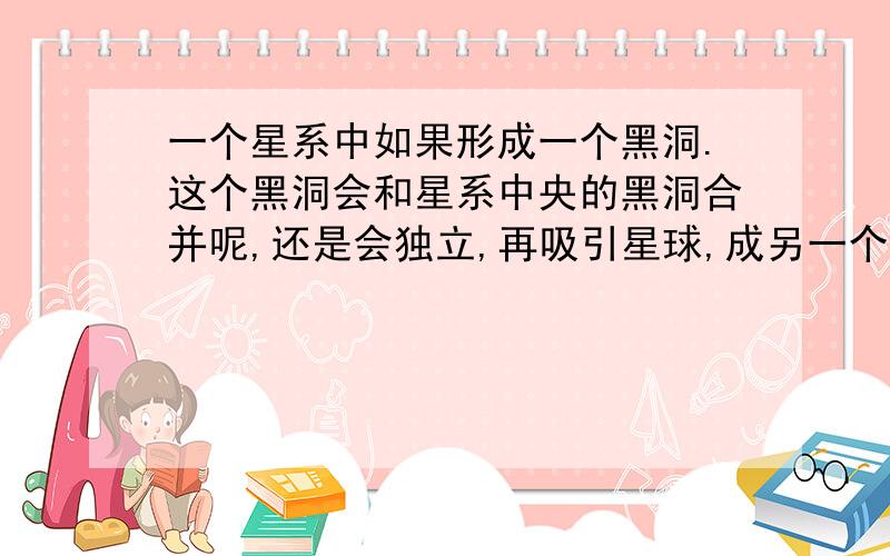 一个星系中如果形成一个黑洞.这个黑洞会和星系中央的黑洞合并呢,还是会独立,再吸引星球,成另一个星系那么,会怎样?1、这个黑洞与星系中央的黑洞合并2、这个黑洞也吸引了很多星球,所以