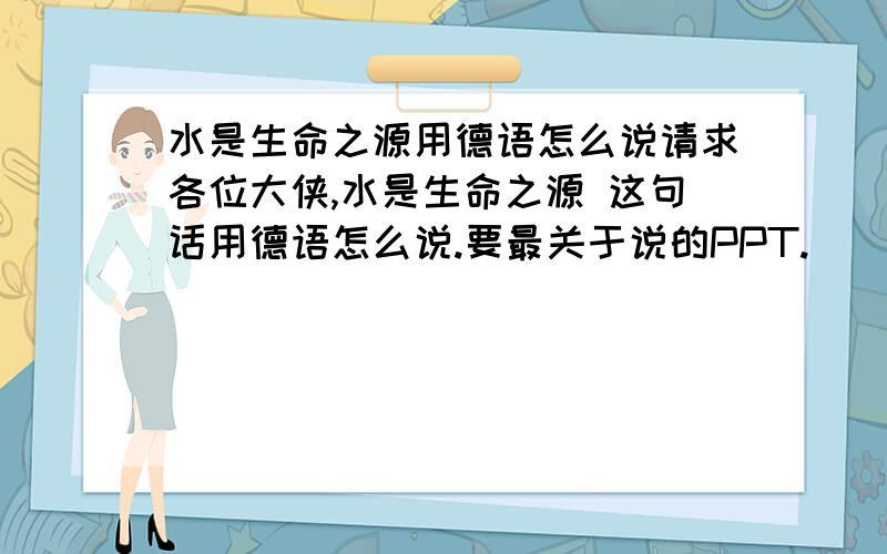 水是生命之源用德语怎么说请求各位大侠,水是生命之源 这句话用德语怎么说.要最关于说的PPT.