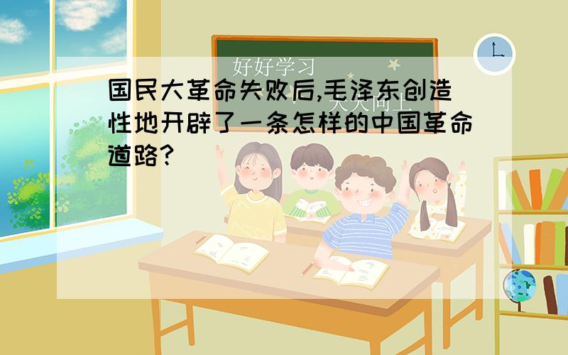 国民大革命失败后,毛泽东创造性地开辟了一条怎样的中国革命道路?