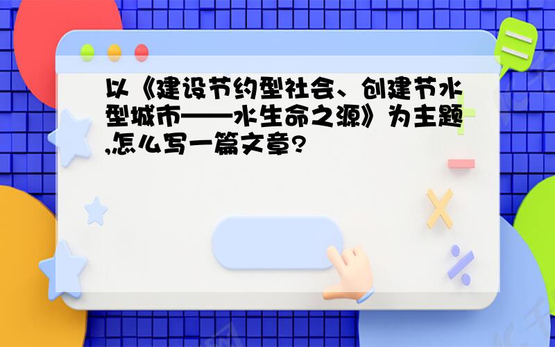 以《建设节约型社会、创建节水型城市——水生命之源》为主题,怎么写一篇文章?