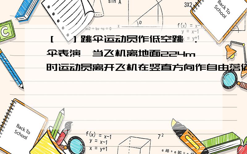 ［一］跳伞运动员作低空跳`.伞表演,当飞机离地面224m时运动员离开飞机在竖直方向作自由落体运动,一段时间后打开降落伞,展伞后以12.5m/s”的平均加速度匀减速下降,为了运动员落地速度最