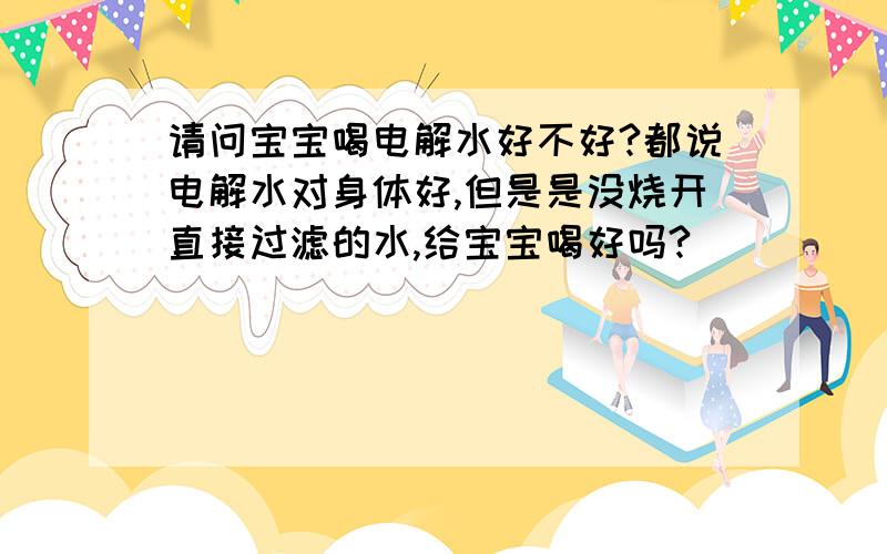 请问宝宝喝电解水好不好?都说电解水对身体好,但是是没烧开直接过滤的水,给宝宝喝好吗?