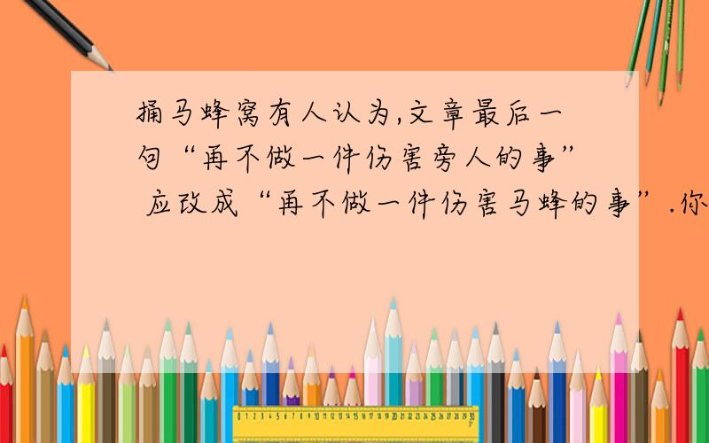 捅马蜂窝有人认为,文章最后一句“再不做一件伤害旁人的事” 应改成“再不做一件伤害马蜂的事”.你认为是原文中的好还是改句好?请说说理由.___________________________________________________________