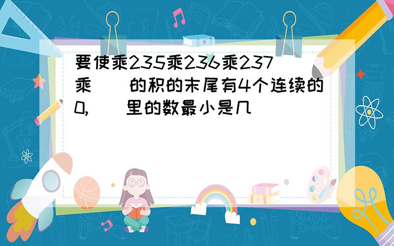 要使乘235乘236乘237乘（）的积的末尾有4个连续的0,（）里的数最小是几