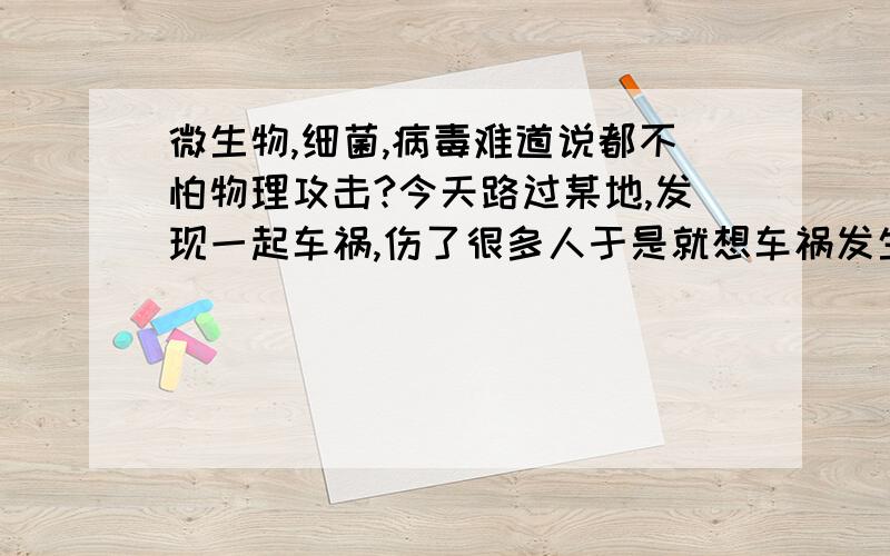 微生物,细菌,病毒难道说都不怕物理攻击?今天路过某地,发现一起车祸,伤了很多人于是就想车祸发生的时候,会不会死掉很多微生物?车轮子碾过的地方会不会死掉一大堆细菌病毒...