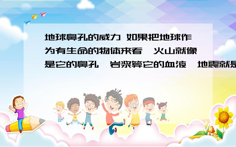 地球鼻孔的威力 如果把地球作为有生命的物体来看,火山就像是它的鼻孔,岩浆算它的血液,地震就是它的脉搏了,所以我认为火山是地球有生命的象征,它是地球的灵魂.火山就是地下的岩浆喷出