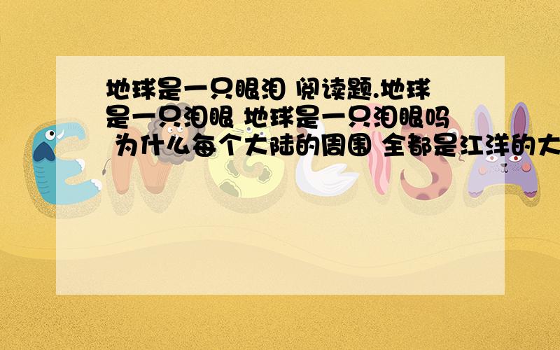 地球是一只眼泪 阅读题.地球是一只泪眼 地球是一只泪眼吗 为什么每个大陆的周围 全都是江洋的大海? 哦----地球满腹忧烦 她睁圆了望不到天涯的泪眼 何时能哭干,这么多苦涩的海水?1、诗人