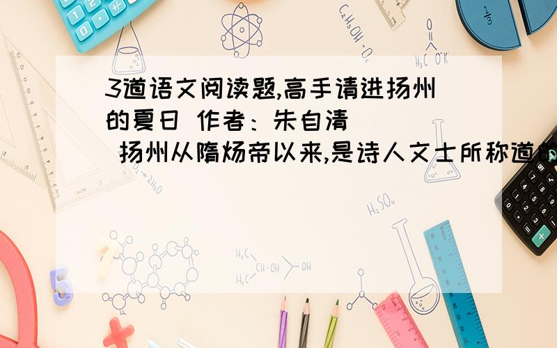 3道语文阅读题,高手请进扬州的夏日 作者：朱自清     扬州从隋炀帝以来,是诗人文士所称道的地方；称道的多了,称道得久了,一般人便也 随声附和起来.直到现在,你若向人提起扬州这个名字,