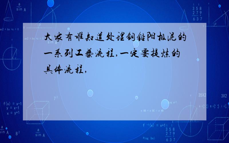 大家有谁知道处理铜铅阳极泥的一系列工艺流程,一定要提炼的具体流程,