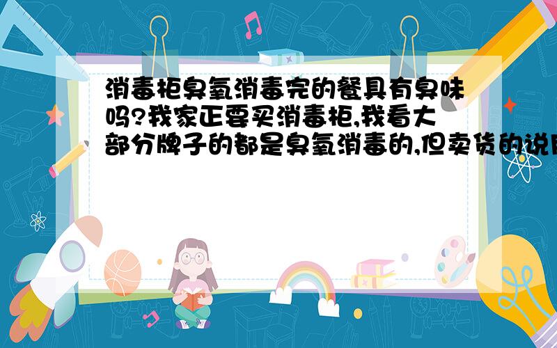 消毒柜臭氧消毒完的餐具有臭味吗?我家正要买消毒柜,我看大部分牌子的都是臭氧消毒的,但卖货的说用臭氧消毒后会有一定臭味,有用过的朋友吗?有多臭?或是在用消毒柜的朋友,说说你们家用