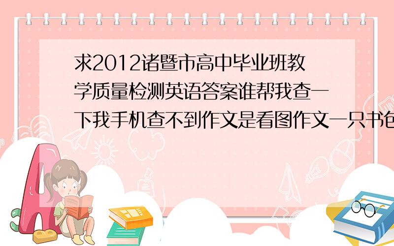 求2012诸暨市高中毕业班教学质量检测英语答案谁帮我查一下我手机查不到作文是看图作文一只书包的只要选择题,写的清楚点.大题之间分开来谢了用电脑的哥们举手之劳阿拜托了十分钟之内