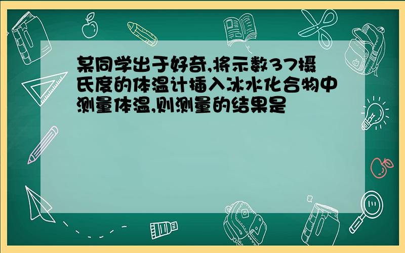 某同学出于好奇,将示数37摄氏度的体温计插入冰水化合物中测量体温,则测量的结果是