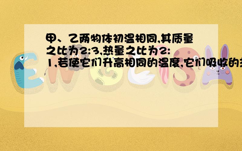 甲、乙两物体初温相同,其质量之比为2:3,热量之比为2:1,若使它们升高相同的温度,它们吸收的热量之比为多少?若使它们吸收相等的热量,则它们升高的温度之比为多少?此时将它们彼此接触,则