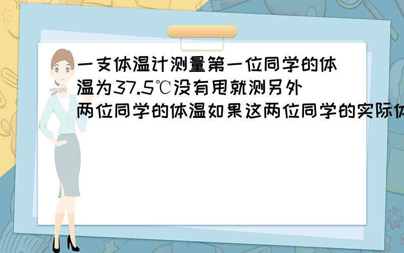 一支体温计测量第一位同学的体温为37.5℃没有甩就测另外两位同学的体温如果这两位同学的实际体温分别为36.8℃和38.2℃则体温计的示数分别为 ℃ ℃