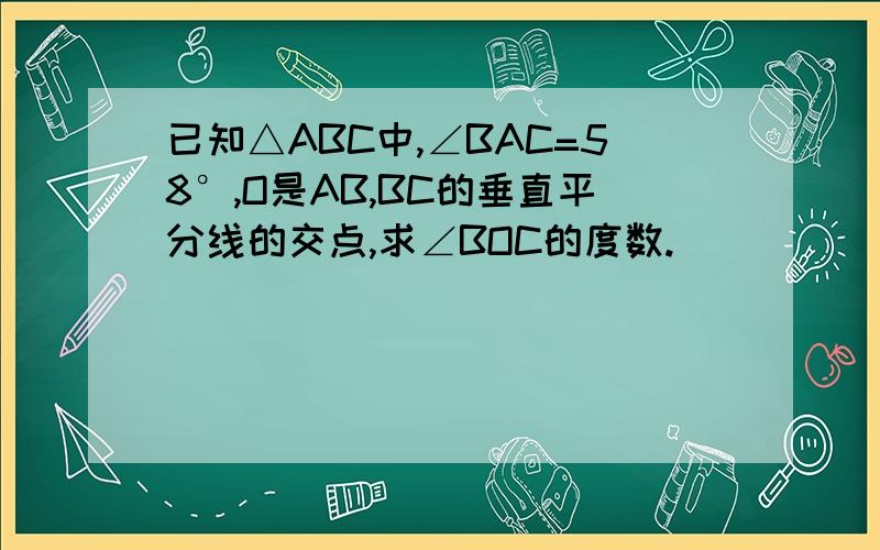 已知△ABC中,∠BAC=58°,O是AB,BC的垂直平分线的交点,求∠BOC的度数.