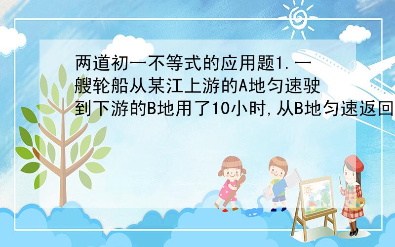 两道初一不等式的应用题1.一艘轮船从某江上游的A地匀速驶到下游的B地用了10小时,从B地匀速返回A地用了不到12小时,这段江水流速为3km/h,轮船往返的静水速度V不变,V满足什么条件?2.老张与老