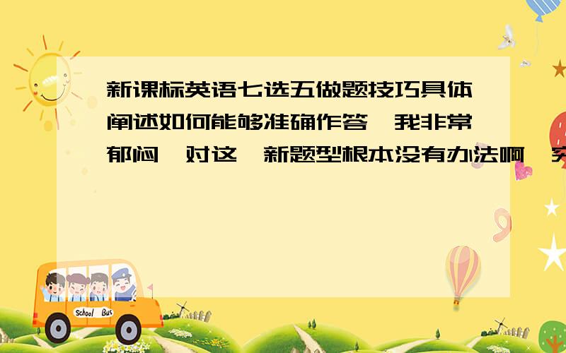 新课标英语七选五做题技巧具体阐述如何能够准确作答,我非常郁闷,对这一新题型根本没有办法啊,究竟怎么答或是怎么训练,请各路大侠不吝赐教啊!