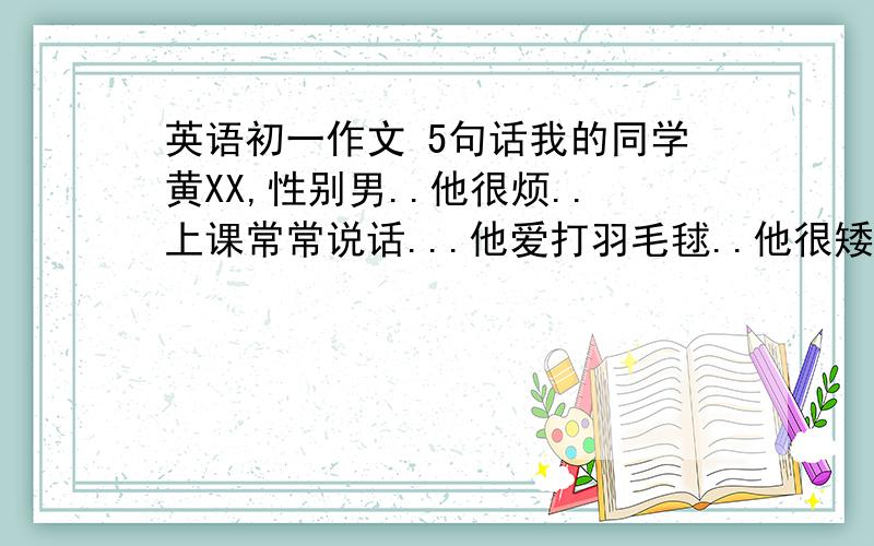 英语初一作文 5句话我的同学黄XX,性别男..他很烦..上课常常说话...他爱打羽毛毬..他很矮.