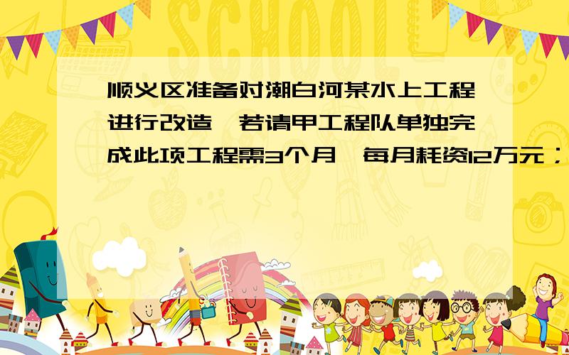 顺义区准备对潮白河某水上工程进行改造,若请甲工程队单独完成此项工程需3个月,每月耗资12万元；若请亿工则需6个月,每月耗资5万元甲乙两工程队合作需几月完成,消耗多少万元