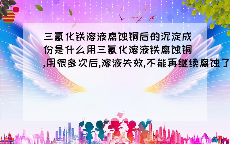 三氯化铁溶液腐蚀铜后的沉淀成份是什么用三氯化溶液铁腐蚀铜,用很多次后,溶液失效,不能再继续腐蚀了,这时溶液上面还算清澈,下面很浑浊,有很多沉淀,请问上面溶液的成分现在是怎样的,