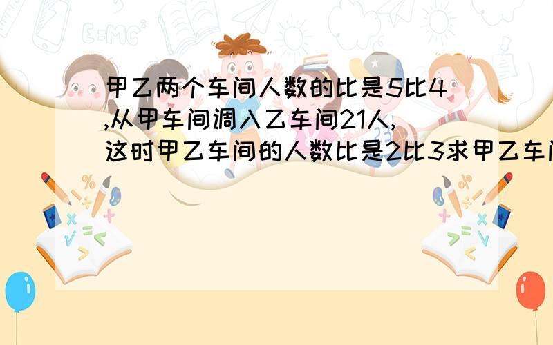 甲乙两个车间人数的比是5比4,从甲车间调入乙车间21人,这时甲乙车间的人数比是2比3求甲乙车间原来有几人