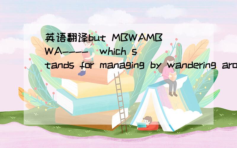 英语翻译but MBWAMBWA----(which stands for managing by wandering around) is really useful at kind of fillling in the blanks,you know,getting a…a good on the ground sense of how your products were used and how people need to respond to them,and y