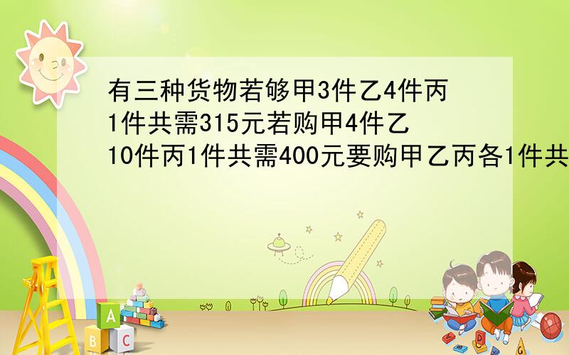 有三种货物若够甲3件乙4件丙1件共需315元若购甲4件乙10件丙1件共需400元要购甲乙丙各1件共需多少元