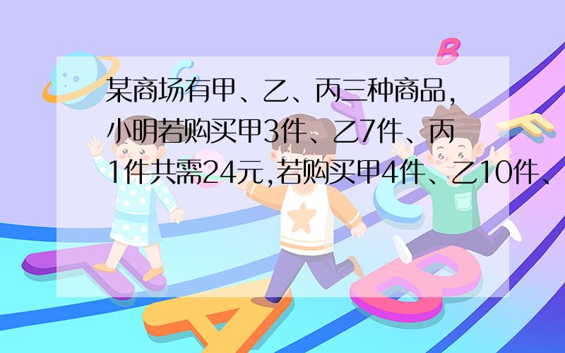 某商场有甲、乙、丙三种商品,小明若购买甲3件、乙7件、丙1件共需24元,若购买甲4件、乙10件、丙1件共需33元,则小明购买甲、乙、丙各1件共需多少元?