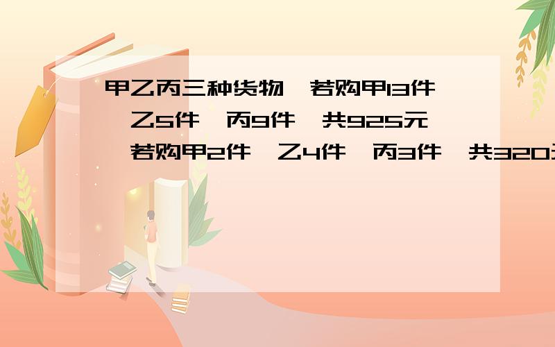 甲乙丙三种货物,若购甲13件,乙5件,丙9件,共925元,若购甲2件,乙4件,丙3件,共320元甲乙丙各购一件需多少元