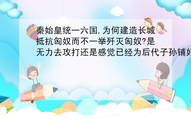 秦始皇统一六国,为何建造长城抵抗匈奴而不一举歼灭匈奴?是无力去攻打还是感觉已经为后代子孙铺好了路.