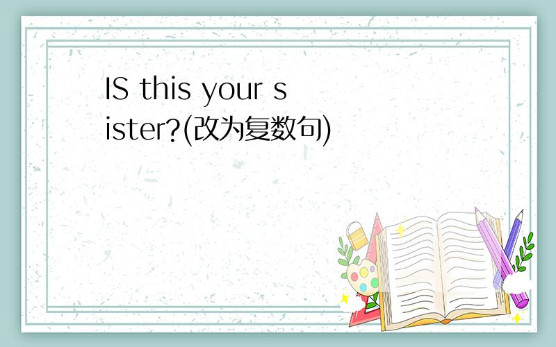 IS this your sister?(改为复数句)