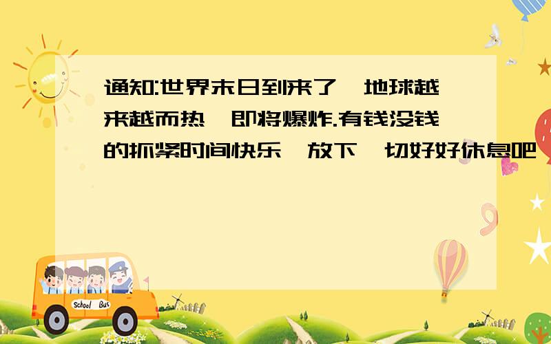 通知:世界末日到来了,地球越来越而热,即将爆炸.有钱没钱的抓紧时间快乐,放下一切好好休息吧,明天一切就这样结束了.阿门