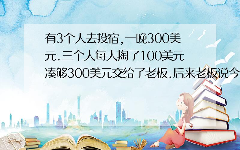 有3个人去投宿,一晚300美元.三个人每人掏了100美元凑够300美元交给了老板.后来老板说今天优惠只要250美元就够了,拿出50美元命令服务生退还给他们,服务生偷偷藏起了20美元,然后,把剩下的30