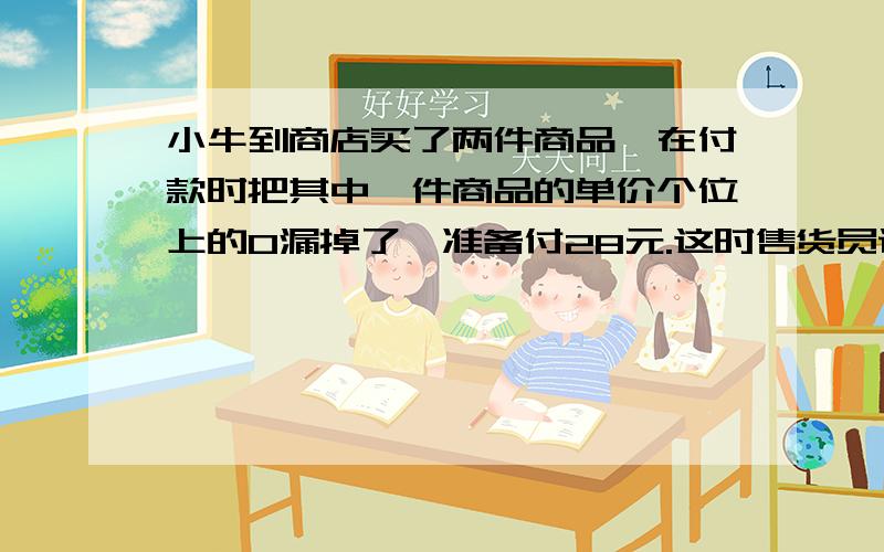 小牛到商店买了两件商品,在付款时把其中一件商品的单价个位上的0漏掉了,准备付28元.这时售货员说：“你看错了,应该付55元才对.”请算一算小牛买的这两件商品各是多少钱?(不要用方程）