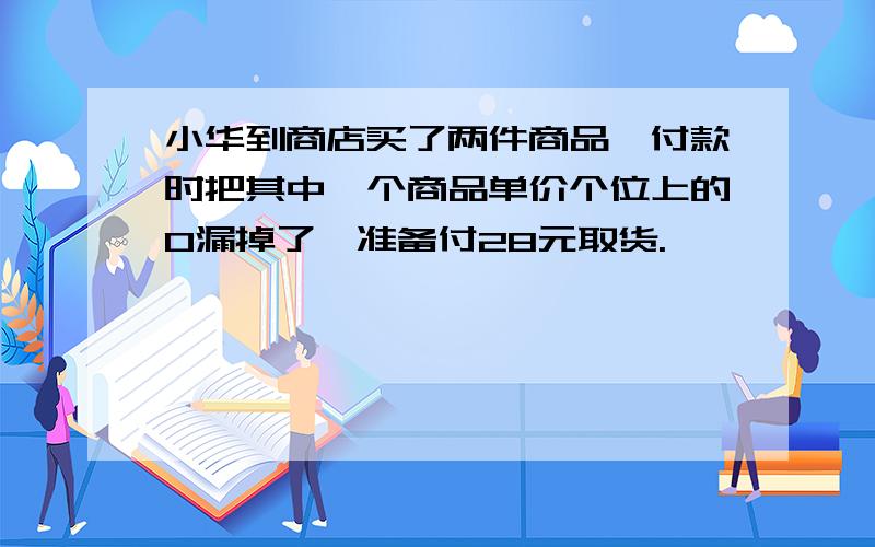 小华到商店买了两件商品,付款时把其中一个商品单价个位上的0漏掉了,准备付28元取货.