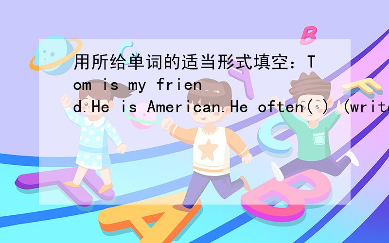 用所给单词的适当形式填空：Tom is my friend.He is American.He often( ) (write) to me.用初一第11单元所学英语知识解答 有分 求 带上 讲解和方法用所给单词的适当形式填空：Tom is my friend.He is American.He o