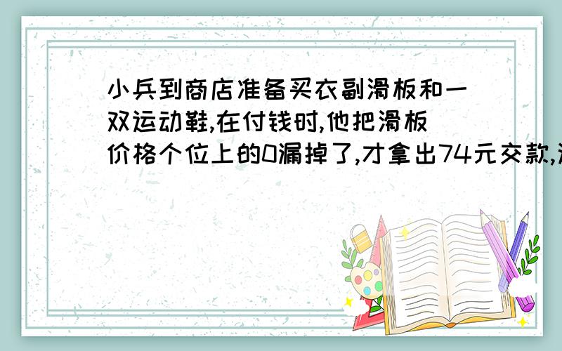 小兵到商店准备买衣副滑板和一双运动鞋,在付钱时,他把滑板价格个位上的0漏掉了,才拿出74元交款,这是营业员阿姨纠正说‘逆贼仔细看看标价,应该付182元才对.’请你算一算一副滑板和一双