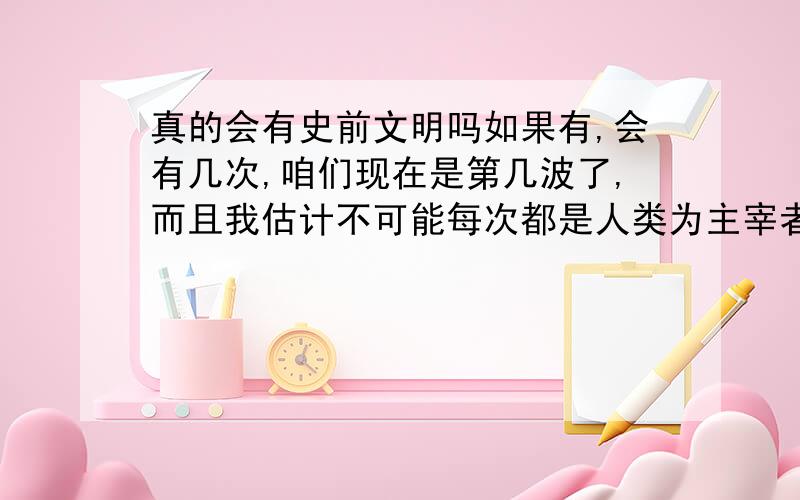 真的会有史前文明吗如果有,会有几次,咱们现在是第几波了,而且我估计不可能每次都是人类为主宰者吧?