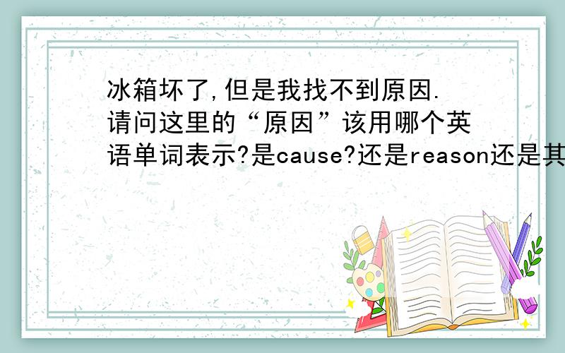 冰箱坏了,但是我找不到原因.请问这里的“原因”该用哪个英语单词表示?是cause?还是reason还是其他?请帮我翻译一下吧